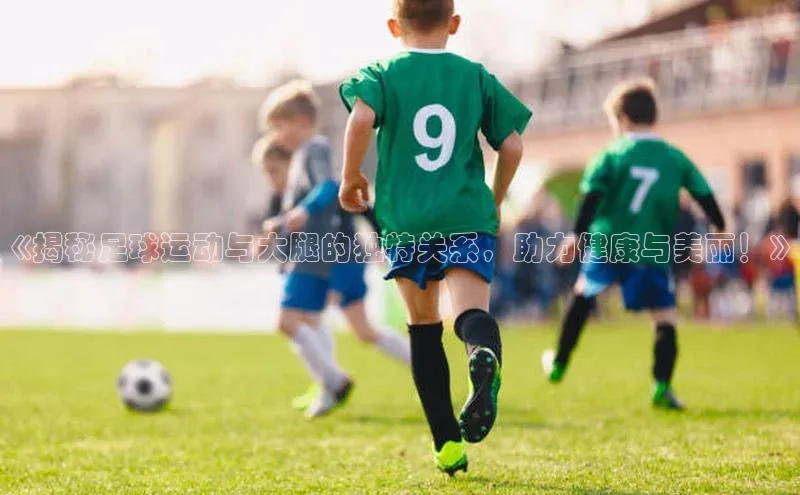 k1体育下载安装元隆雅图《揭秘足球运动与大腿的独特关系，助力健康与美丽！》