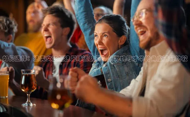 k1体育十年登录入口官方光魔科技如何选择：选美女还是选足球运动员？从外貌与才华的角度进行比较