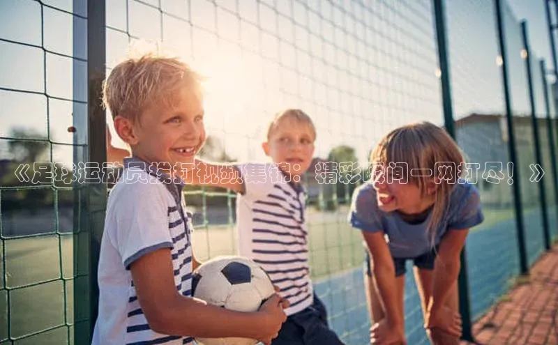 k1体育最新网站每日互动《足球运动员挨打视频集锦：精彩瞬间一网打尽！》