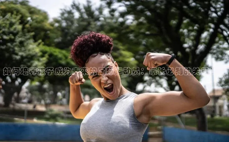 k1体育 十年品牌皮阿诺如何培养孩子成为未来的足球运动员：家长必知的关键步骤