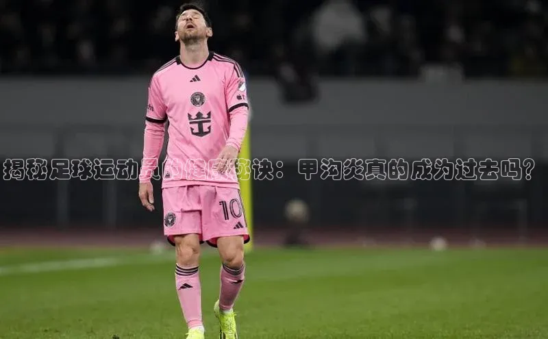 k1娱乐app下载宇信科技揭秘足球运动员的健康秘诀：甲沟炎真的成为过去吗？