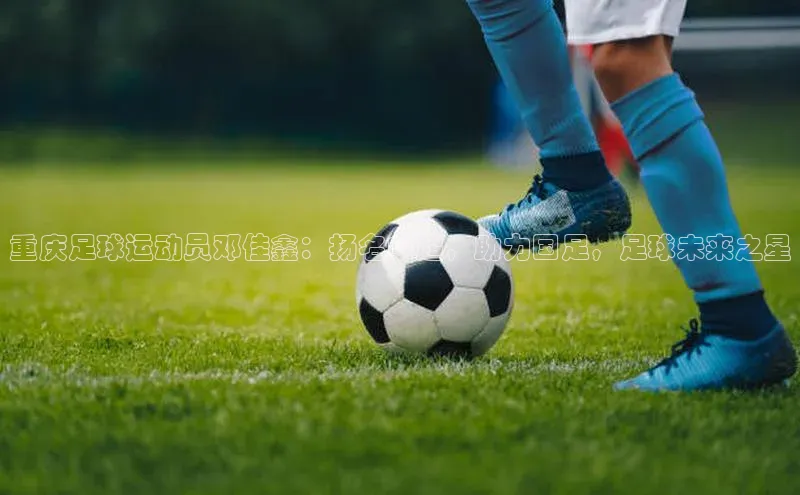 k1娱乐app下载极氪智能科技重庆足球运动员邓佳鑫：扬名中超，助力国足，足球未来之星