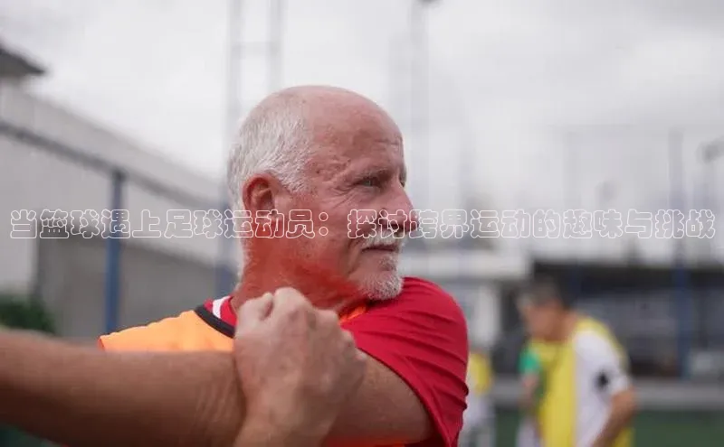 k1娱乐app下载宇信科技当篮球遇上足球运动员：探讨跨界运动的趣味与挑战