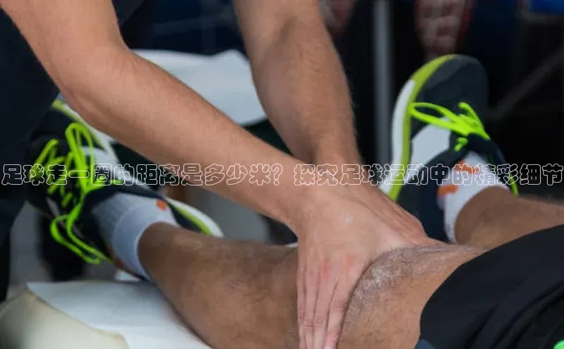 k1体育娱乐平台下载官网蓝色光标足球走一圈的距离是多少米？探究足球运动中的精彩细节