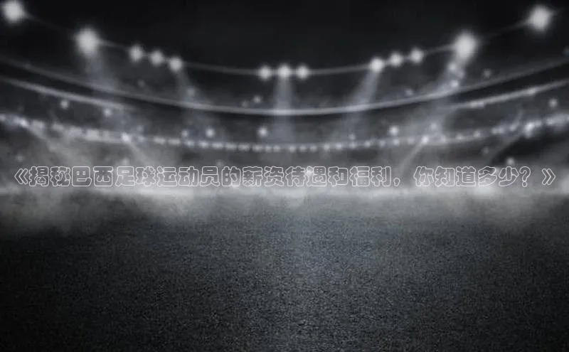 k1·体育app下载百度Apollo《揭秘巴西足球运动员的薪资待遇和福利，你知道多少？》