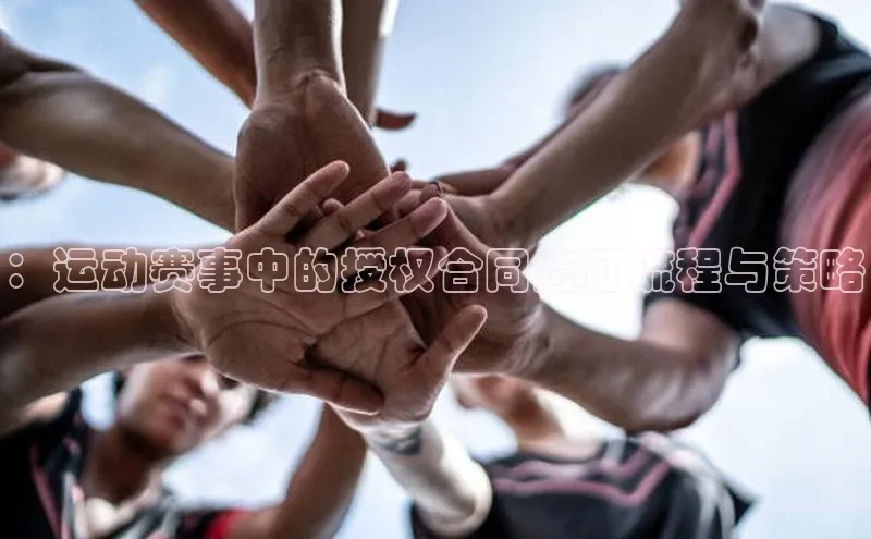 k1体育app下载阿里尔公司：运动赛事中的授权合同签订流程与策略