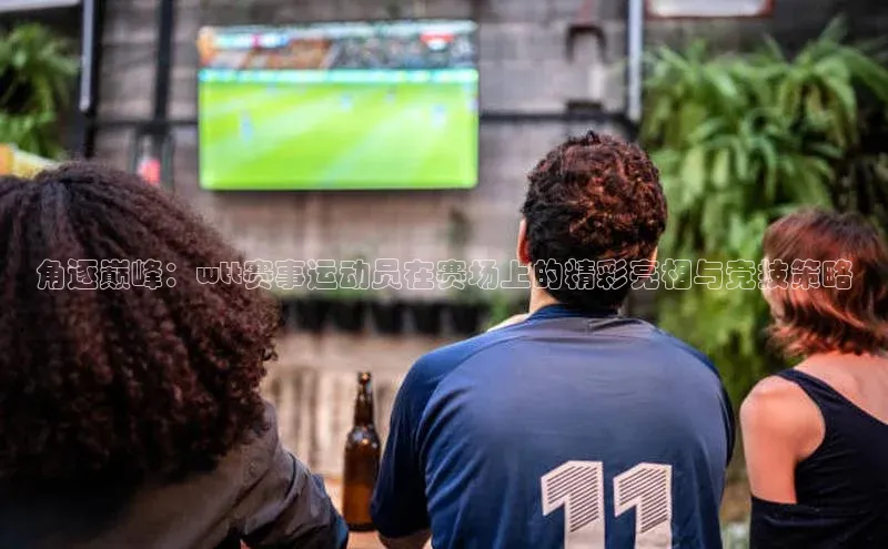 角逐巅峰：wtt赛事运动员在赛场上的精彩亮相与竞技策略