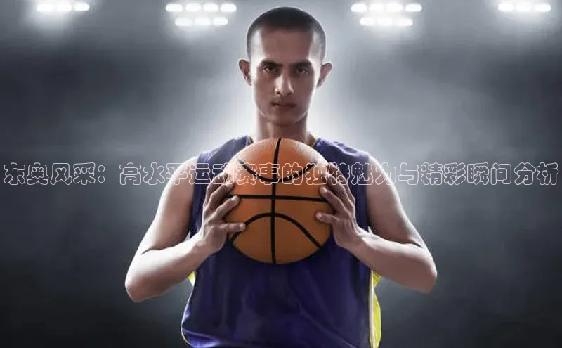 东奥风采：高水平运动赛事的独特魅力与精彩瞬间分析