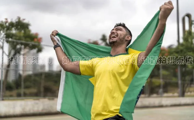 捕捉精彩瞬间：如何在赛事现场合理设置拍摄点位