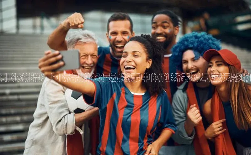 引领潮流：国际品牌在运动赛事中的创新表现与深远影响