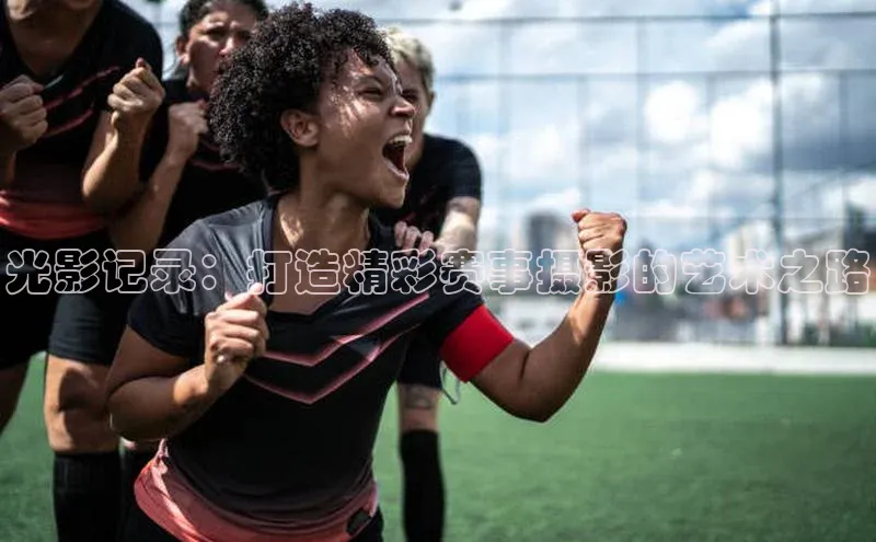 光影记录：打造精彩赛事摄影的艺术之路